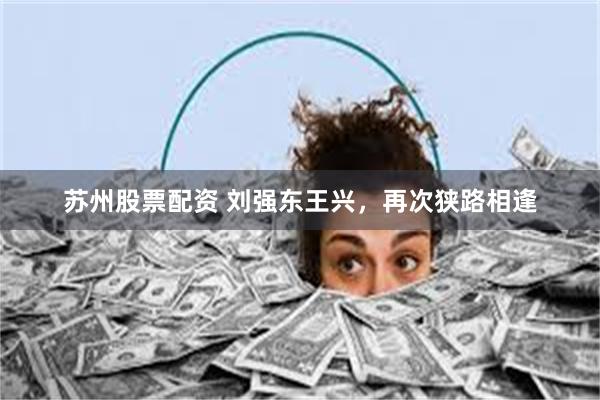 苏州股票配资 刘强东王兴，再次狭路相逢