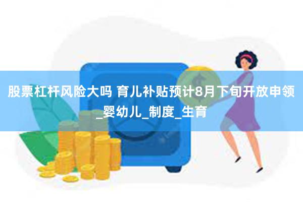 股票杠杆风险大吗 育儿补贴预计8月下旬开放申领_婴幼儿_制度_生育