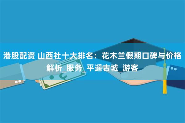 港股配资 山西社十大排名：花木兰假期口碑与价格解析_服务_平遥古城_游客