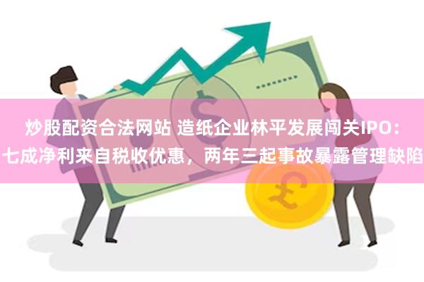 炒股配资合法网站 造纸企业林平发展闯关IPO：七成净利来自税收优惠，两年三起事故暴露管理缺陷