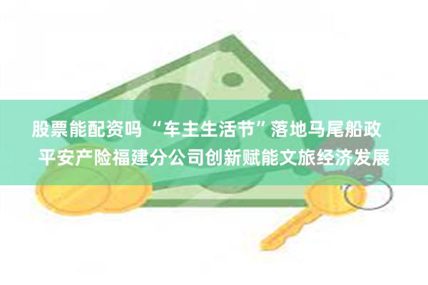 股票能配资吗 “车主生活节”落地马尾船政   平安产险福建分公司创新赋能文旅经济发展