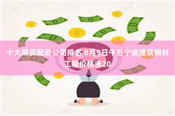 十大期货配资公司排名 8月5日午后宁波建筑钢材工程价格涨20