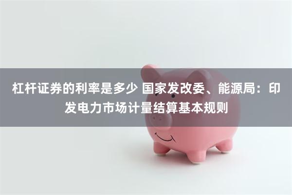 杠杆证券的利率是多少 国家发改委、能源局：印发电力市场计量结算基本规则