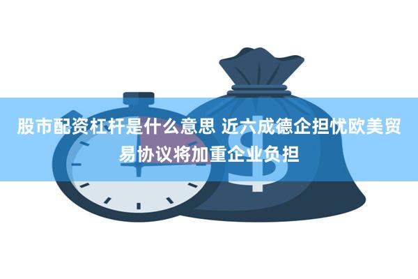 股市配资杠杆是什么意思 近六成德企担忧欧美贸易协议将加重企业负担