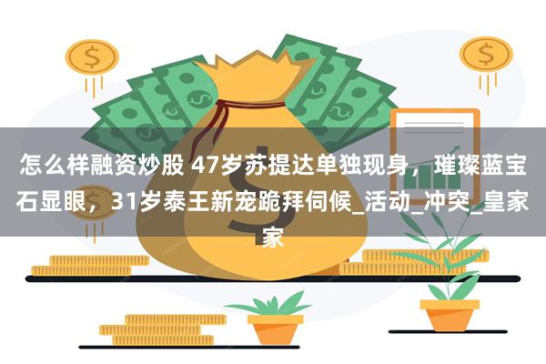 怎么样融资炒股 47岁苏提达单独现身，璀璨蓝宝石显眼，31岁泰王新宠跪拜伺候_活动_冲突_皇家