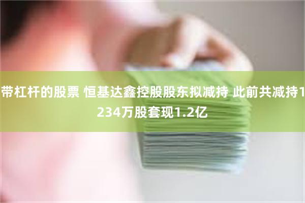带杠杆的股票 恒基达鑫控股股东拟减持 此前共减持1234万股套现1.2亿
