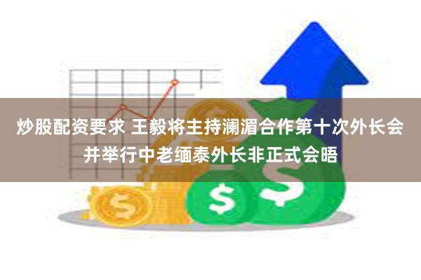 炒股配资要求 王毅将主持澜湄合作第十次外长会并举行中老缅泰外长非正式会晤