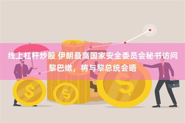 线上杠杆炒股 伊朗最高国家安全委员会秘书访问黎巴嫩，将与黎总统会晤