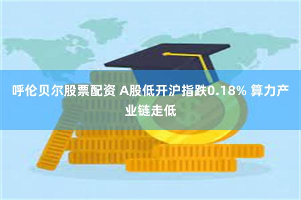 呼伦贝尔股票配资 A股低开沪指跌0.18% 算力产业链走低
