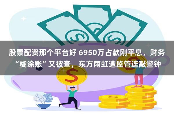 股票配资那个平台好 6950万占款刚平息，财务“糊涂账”又被查，东方雨虹遭监管连敲警钟