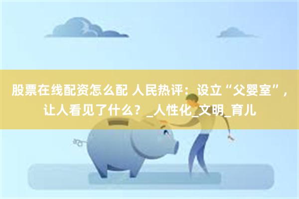 股票在线配资怎么配 人民热评：设立“父婴室”，让人看见了什么？_人性化_文明_育儿