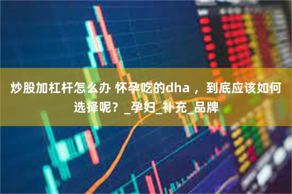炒股加杠杆怎么办 怀孕吃的dha ，到底应该如何选择呢？_孕妇_补充_品牌