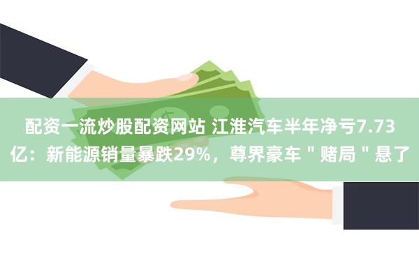 配资一流炒股配资网站 江淮汽车半年净亏7.73亿：新能源销量暴跌29%，尊界豪车＂赌局＂悬了