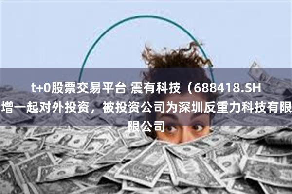 t+0股票交易平台 震有科技（688418.SH）新增一起对外投资，被投资公司为深圳反重力科技有限公司